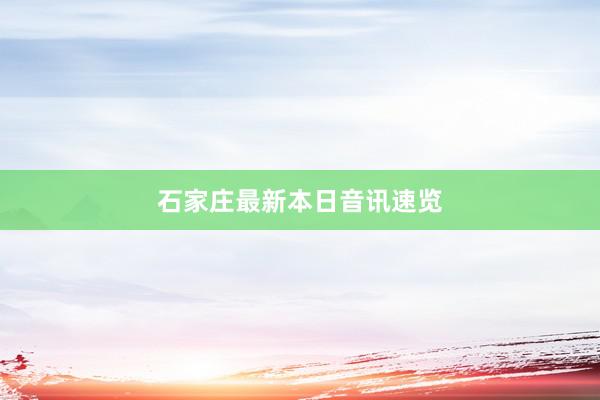 石家庄最新本日音讯速览